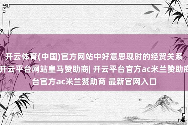 开云体育(中国)官方网站中好意思现时的经贸关系总体趋于褂讪-开云平台网站皇马赞助商| 开云平台官方ac米兰赞助商 最新官网入口