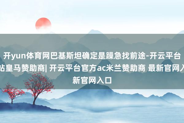 开yun体育网巴基斯坦确定是躁急找前途-开云平台网站皇马赞助商| 开云平台官方ac米兰赞助商 最新官网入口