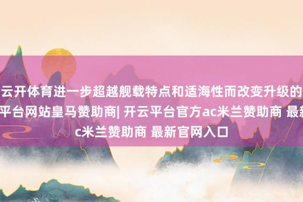 云开体育进一步超越舰载特点和适海性而改变升级的型号-开云平台网站皇马赞助商| 开云平台官方ac米兰赞助商 最新官网入口