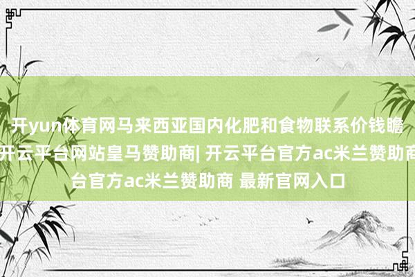 开yun体育网马来西亚国内化肥和食物联系价钱瞻望将大幅飞腾-开云平台网站皇马赞助商| 开云平台官方ac米兰赞助商 最新官网入口