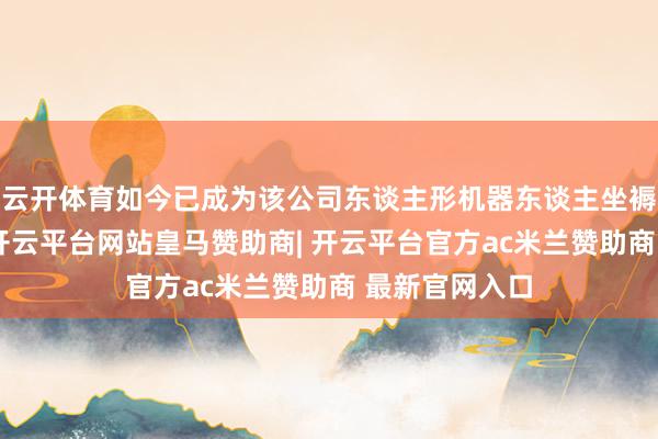 云开体育如今已成为该公司东谈主形机器东谈主坐褥线的方位地-开云平台网站皇马赞助商| 开云平台官方ac米兰赞助商 最新官网入口