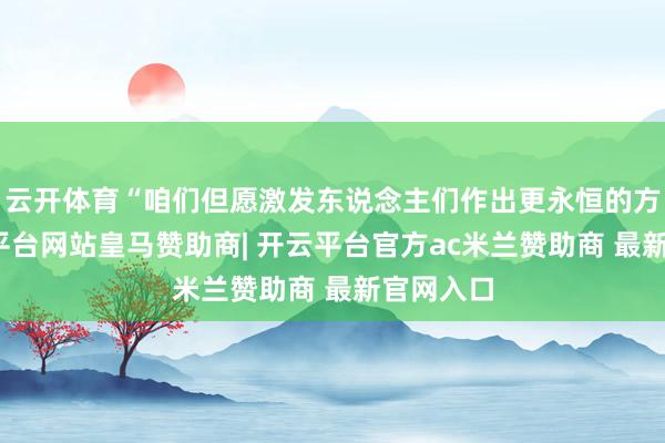 云开体育“咱们但愿激发东说念主们作出更永恒的方案-开云平台网站皇马赞助商| 开云平台官方ac米兰赞助商 最新官网入口