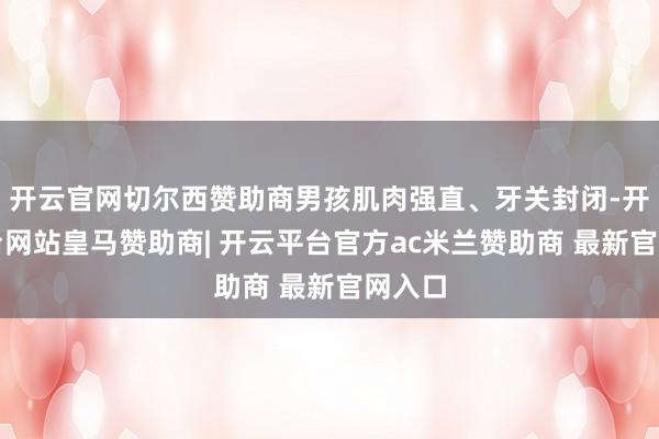 开云官网切尔西赞助商男孩肌肉强直、牙关封闭-开云平台网站皇马赞助商| 开云平台官方ac米兰赞助商 最新官网入口