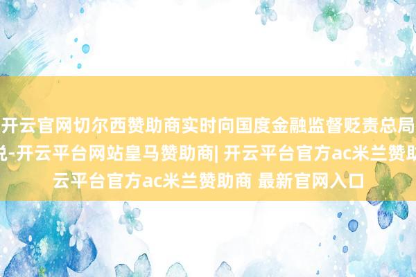 开云官网切尔西赞助商实时向国度金融监督贬责总局黑龙江监管局陈说-开云平台网站皇马赞助商| 开云平台官方ac米兰赞助商 最新官网入口