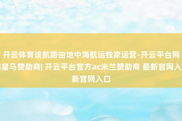 开云体育该航路由地中海航运独家运营-开云平台网站皇马赞助商| 开云平台官方ac米兰赞助商 最新官网入口