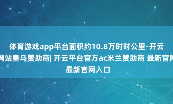 体育游戏app平台面积约10.8万时时公里-开云平台网站皇马赞助商| 开云平台官方ac米兰赞助商 最新官网入口