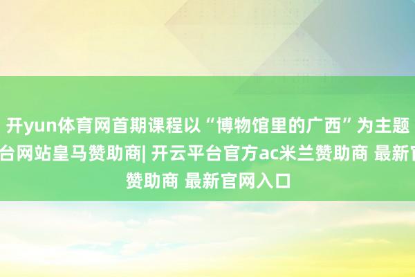 开yun体育网首期课程以“博物馆里的广西”为主题-开云平台网站皇马赞助商| 开云平台官方ac米兰赞助商 最新官网入口