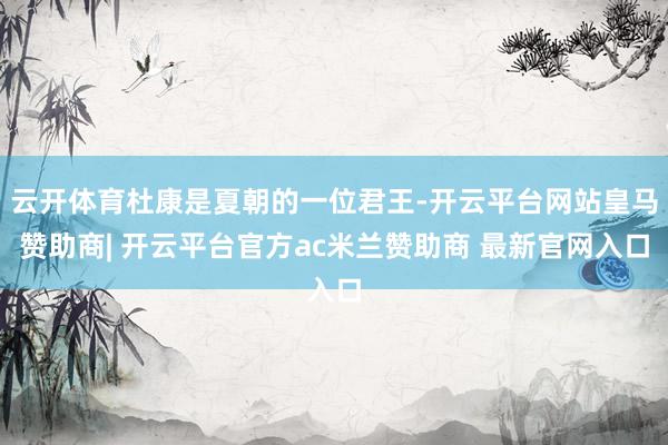 云开体育杜康是夏朝的一位君王-开云平台网站皇马赞助商| 开云平台官方ac米兰赞助商 最新官网入口