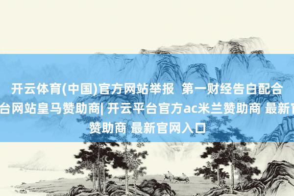 开云体育(中国)官方网站举报 第一财经告白配合-开云平台网站皇马赞助商| 开云平台官方ac米兰赞助商 最新官网入口