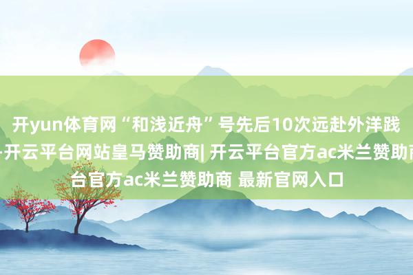 开yun体育网“和浅近舟”号先后10次远赴外洋践诺“协调就业”-开云平台网站皇马赞助商| 开云平台官方ac米兰赞助商 最新官网入口