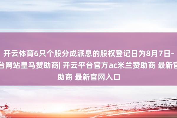 开云体育6只个股分成派息的股权登记日为8月7日-开云平台网站皇马赞助商| 开云平台官方ac米兰赞助商 最新官网入口