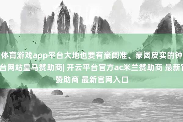 体育游戏app平台大地也要有豪阔准、豪阔皮实的钟-开云平台网站皇马赞助商| 开云平台官方ac米兰赞助商 最新官网入口
