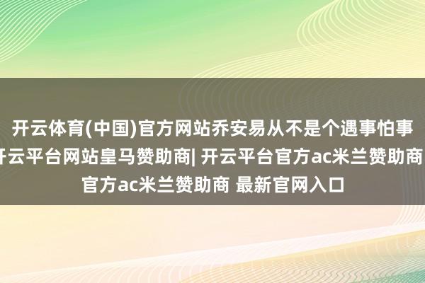开云体育(中国)官方网站乔安易从不是个遇事怕事的东说念主-开云平台网站皇马赞助商| 开云平台官方ac米兰赞助商 最新官网入口