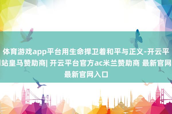 体育游戏app平台用生命捍卫着和平与正义-开云平台网站皇马赞助商| 开云平台官方ac米兰赞助商 最新官网入口