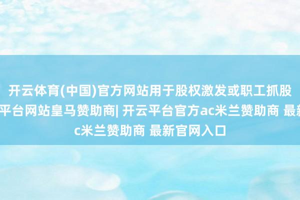 开云体育(中国)官方网站用于股权激发或职工抓股打算-开云平台网站皇马赞助商| 开云平台官方ac米兰赞助商 最新官网入口