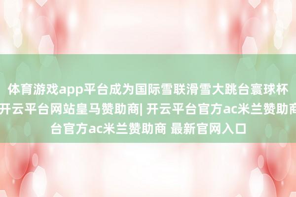 体育游戏app平台成为国际雪联滑雪大跳台寰球杯官方相助伙伴-开云平台网站皇马赞助商| 开云平台官方ac米兰赞助商 最新官网入口