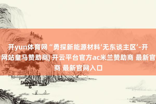 开yun体育网“勇探新能源材料‘无东谈主区’-开云平台网站皇马赞助商| 开云平台官方ac米兰赞助商 最新官网入口