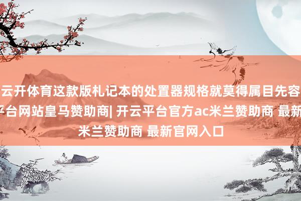 云开体育这款版札记本的处置器规格就莫得属目先容了-开云平台网站皇马赞助商| 开云平台官方ac米兰赞助商 最新官网入口