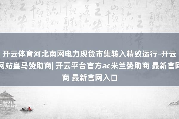 开云体育河北南网电力现货市集转入精致运行-开云平台网站皇马赞助商| 开云平台官方ac米兰赞助商 最新官网入口