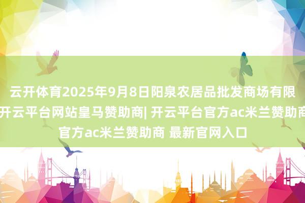 云开体育2025年9月8日阳泉农居品批发商场有限公司价钱行情-开云平台网站皇马赞助商| 开云平台官方ac米兰赞助商 最新官网入口