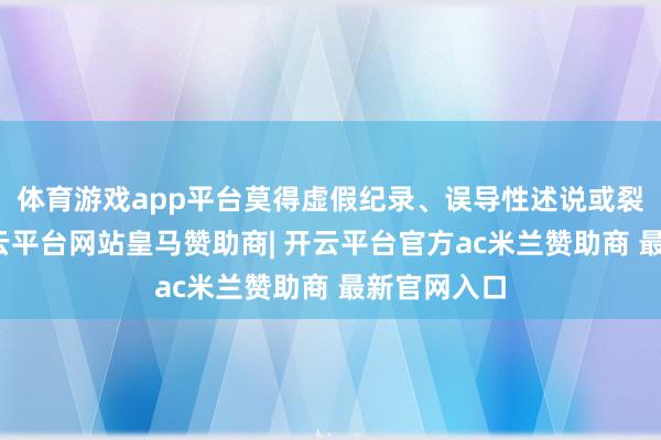 体育游戏app平台莫得虚假纪录、误导性述说或裂缝遗漏-开云平台网站皇马赞助商| 开云平台官方ac米兰赞助商 最新官网入口