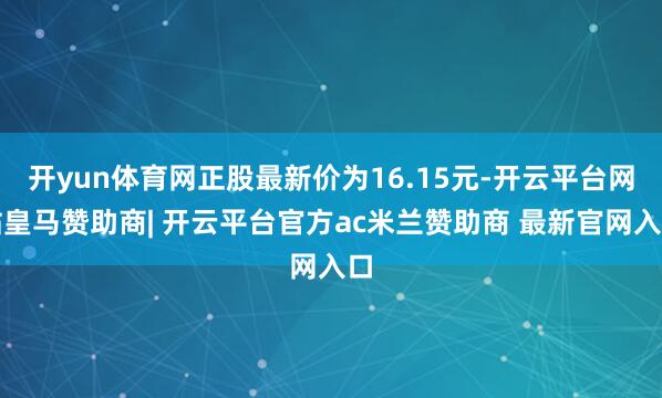 开yun体育网正股最新价为16.15元-开云平台网站皇马赞助商| 开云平台官方ac米兰赞助商 最新官网入口