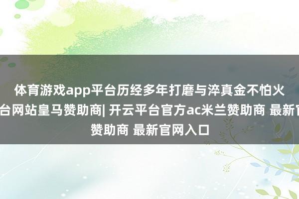 体育游戏app平台　　历经多年打磨与淬真金不怕火-开云平台网站皇马赞助商| 开云平台官方ac米兰赞助商 最新官网入口