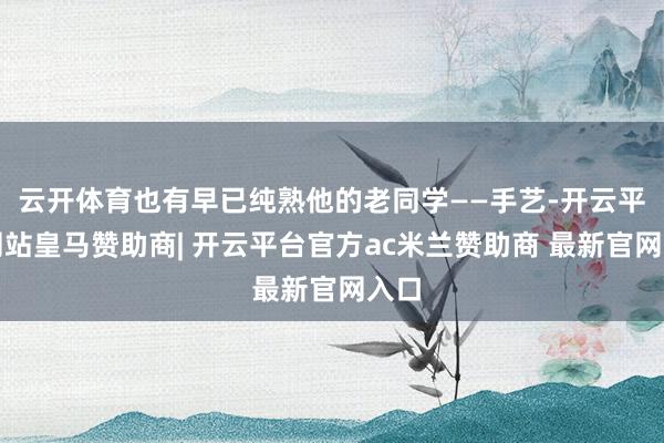 云开体育也有早已纯熟他的老同学——手艺-开云平台网站皇马赞助商| 开云平台官方ac米兰赞助商 最新官网入口