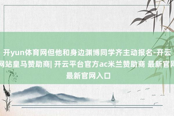 开yun体育网但他和身边渊博同学齐主动报名-开云平台网站皇马赞助商| 开云平台官方ac米兰赞助商 最新官网入口