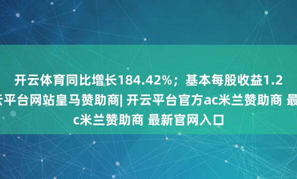 开云体育同比增长184.42%；基本每股收益1.2745元-开云平台网站皇马赞助商| 开云平台官方ac米兰赞助商 最新官网入口