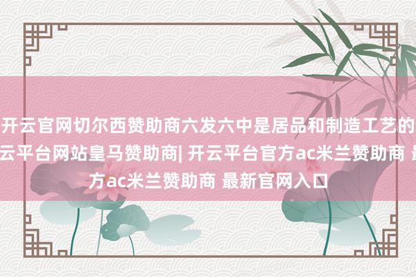 开云官网切尔西赞助商六发六中是居品和制造工艺的进攻考证-开云平台网站皇马赞助商| 开云平台官方ac米兰赞助商 最新官网入口