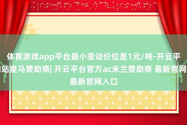 体育游戏app平台最小变动价位是1元/吨-开云平台网站皇马赞助商| 开云平台官方ac米兰赞助商 最新官网入口