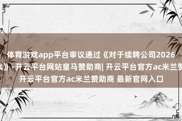 体育游戏app平台审议通过《对于续聘公司2026年度审计机构的议案》-开云平台网站皇马赞助商| 开云平台官方ac米兰赞助商 最新官网入口