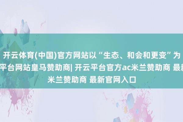开云体育(中国)官方网站以“生态、和会和更变”为主题-开云平台网站皇马赞助商| 开云平台官方ac米兰赞助商 最新官网入口