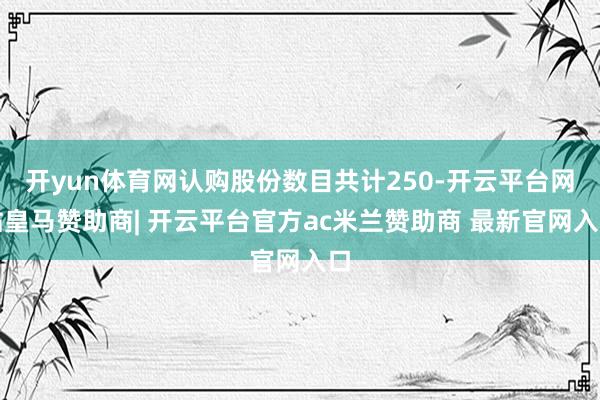 开yun体育网认购股份数目共计250-开云平台网站皇马赞助商| 开云平台官方ac米兰赞助商 最新官网入口