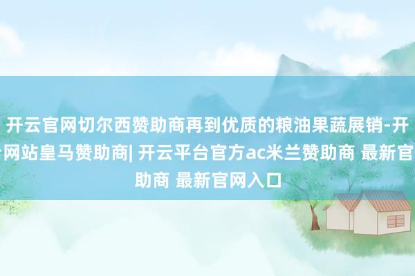 开云官网切尔西赞助商再到优质的粮油果蔬展销-开云平台网站皇马赞助商| 开云平台官方ac米兰赞助商 最新官网入口