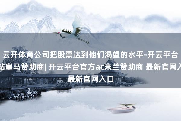 云开体育公司把股票达到他们渴望的水平-开云平台网站皇马赞助商| 开云平台官方ac米兰赞助商 最新官网入口
