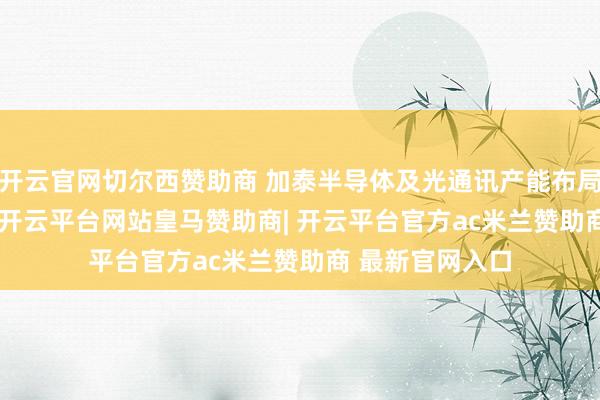 开云官网切尔西赞助商 加泰半导体及光通讯产能布局　　公开良友披露-开云平台网站皇马赞助商| 开云平台官方ac米兰赞助商 最新官网入口