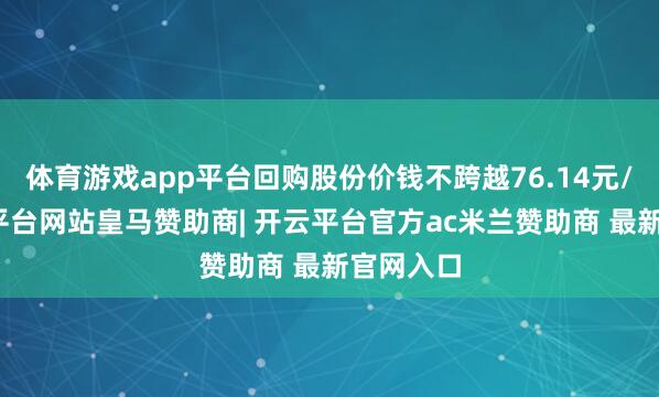 体育游戏app平台回购股份价钱不跨越76.14元/股-开云平台网站皇马赞助商| 开云平台官方ac米兰赞助商 最新官网入口
