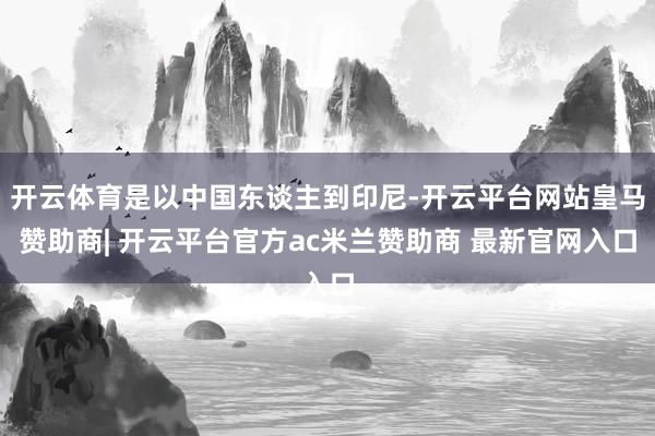 开云体育是以中国东谈主到印尼-开云平台网站皇马赞助商| 开云平台官方ac米兰赞助商 最新官网入口