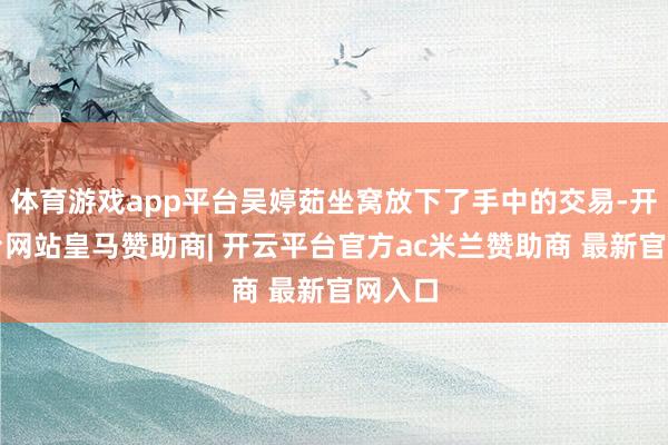 体育游戏app平台吴婷茹坐窝放下了手中的交易-开云平台网站皇马赞助商| 开云平台官方ac米兰赞助商 最新官网入口