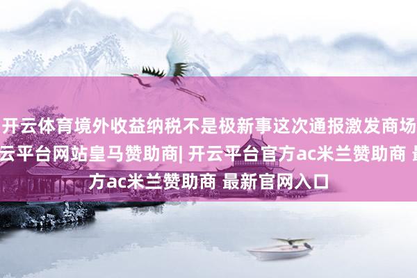 开云体育境外收益纳税不是极新事这次通报激发商场广大关注-开云平台网站皇马赞助商| 开云平台官方ac米兰赞助商 最新官网入口