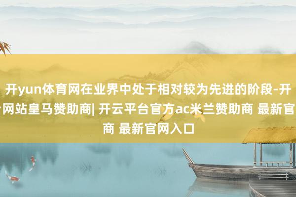 开yun体育网在业界中处于相对较为先进的阶段-开云平台网站皇马赞助商| 开云平台官方ac米兰赞助商 最新官网入口