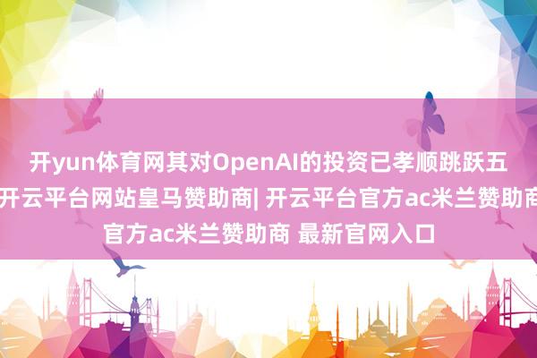 开yun体育网其对OpenAI的投资已孝顺跳跃五成的投资收益-开云平台网站皇马赞助商| 开云平台官方ac米兰赞助商 最新官网入口