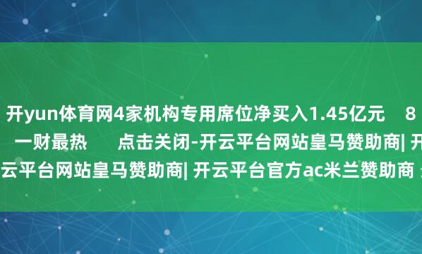 开yun体育网4家机构专用席位净买入1.45亿元    827  06-26 16:45     一财最热      点击关闭-开云平台网站皇马赞助商| 开云平台官方ac米兰赞助商 最新官网入口
