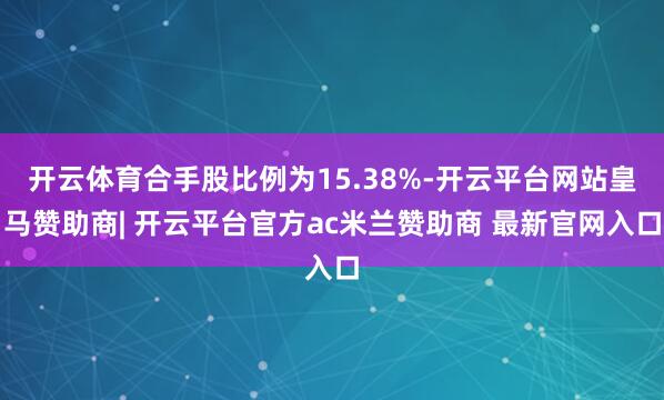 开云体育合手股比例为15.38%-开云平台网站皇马赞助商| 开云平台官方ac米兰赞助商 最新官网入口