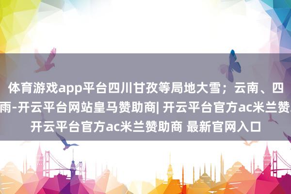 体育游戏app平台四川甘孜等局地大雪；云南、四川南部等地出现小雨-开云平台网站皇马赞助商| 开云平台官方ac米兰赞助商 最新官网入口