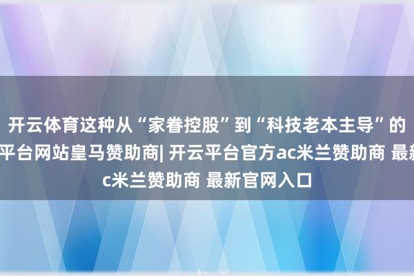 开云体育这种从“家眷控股”到“科技老本主导”的退换-开云平台网站皇马赞助商| 开云平台官方ac米兰赞助商 最新官网入口