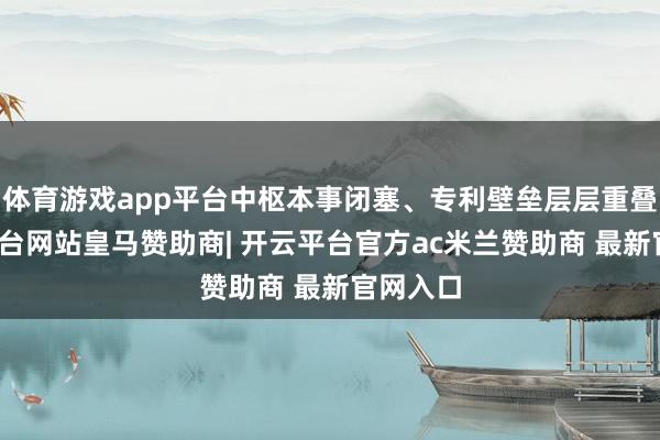 体育游戏app平台中枢本事闭塞、专利壁垒层层重叠-开云平台网站皇马赞助商| 开云平台官方ac米兰赞助商 最新官网入口