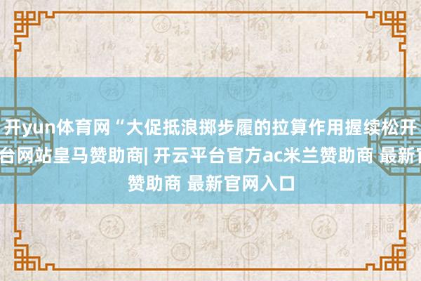 开yun体育网“大促抵浪掷步履的拉算作用握续松开-开云平台网站皇马赞助商| 开云平台官方ac米兰赞助商 最新官网入口
